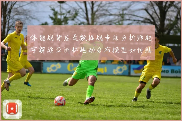 体能战背后是数据战专访分析师赵宇解读亚洲杯跑动分布模型如何精准掐准对手疲劳期